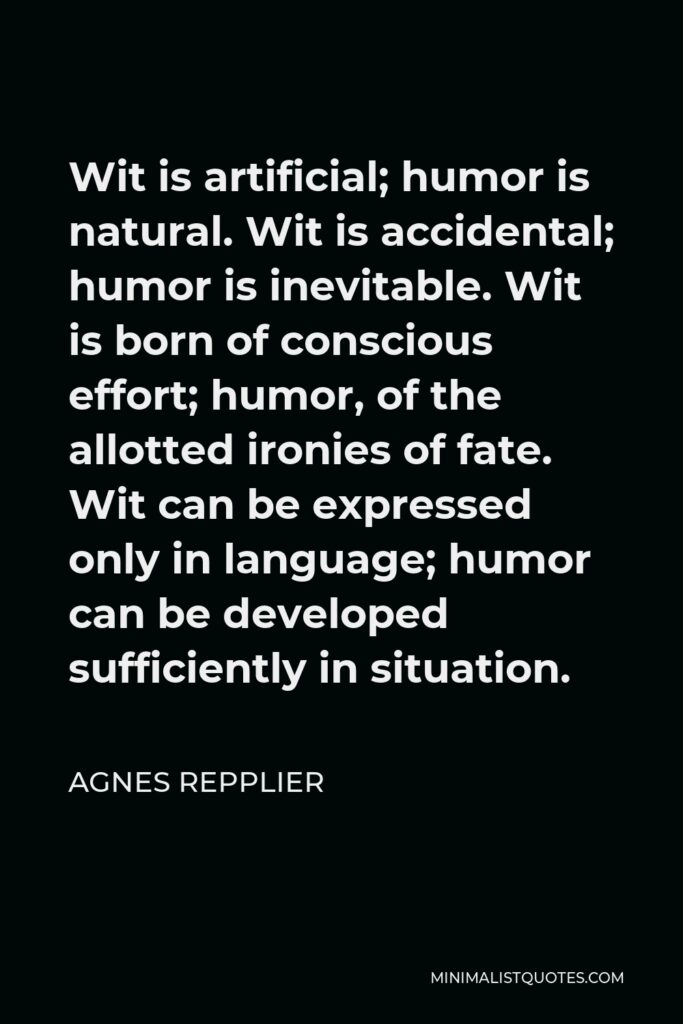 Agnes Repplier Quote - Wit is artificial; humor is natural. Wit is accidental; humor is inevitable. Wit is born of conscious effort; humor, of the allotted ironies of fate. Wit can be expressed only in language; humor can be developed sufficiently in situation.