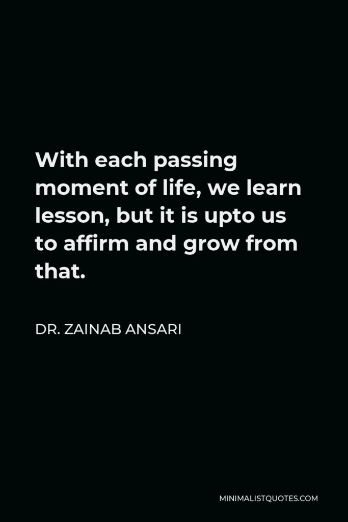 Dr. Zainab Ansari Quote - With each passing moment of life, we learn lesson, but it is upto us to affirm and grow from that.