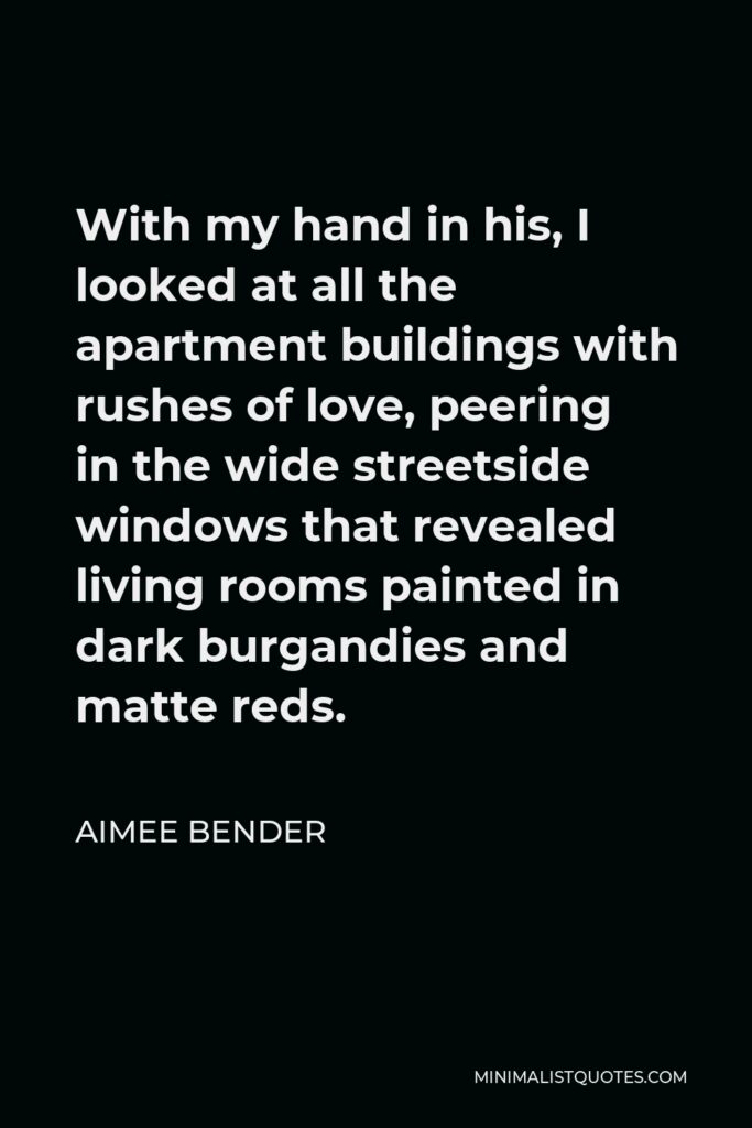 Aimee Bender Quote - With my hand in his, I looked at all the apartment buildings with rushes of love, peering in the wide streetside windows that revealed living rooms painted in dark burgandies and matte reds.