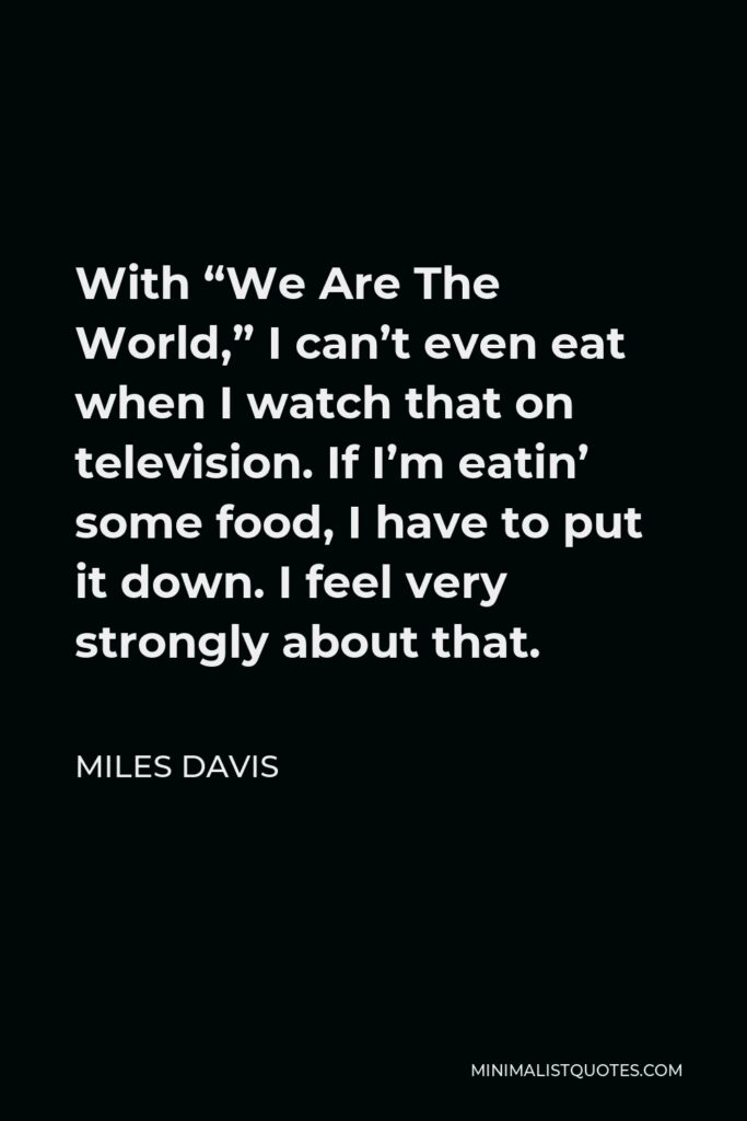 Miles Davis Quote - With “We Are The World,” I can’t even eat when I watch that on television. If I’m eatin’ some food, I have to put it down. I feel very strongly about that.