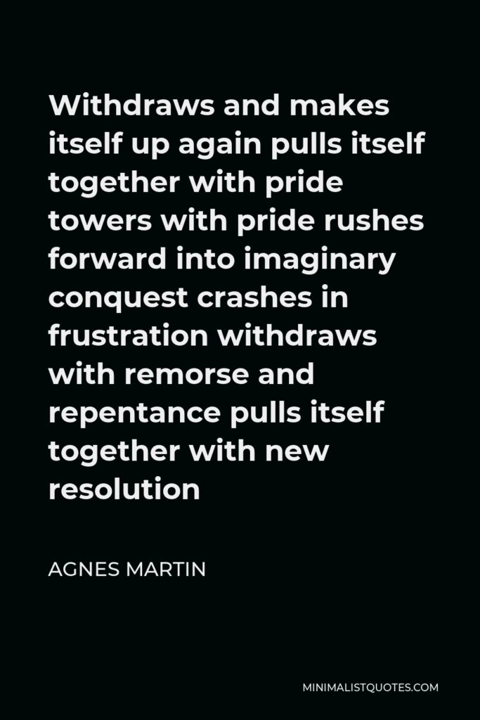 Agnes Martin Quote - Withdraws and makes itself up again pulls itself together with pride towers with pride rushes forward into imaginary conquest crashes in frustration withdraws with remorse and repentance pulls itself together with new resolution