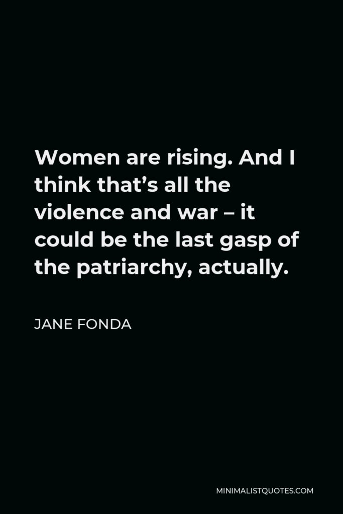Jane Fonda Quote - Women are rising. And I think that’s all the violence and war – it could be the last gasp of the patriarchy, actually.