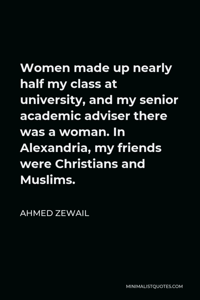 Ahmed Zewail Quote - Women made up nearly half my class at university, and my senior academic adviser there was a woman. In Alexandria, my friends were Christians and Muslims.