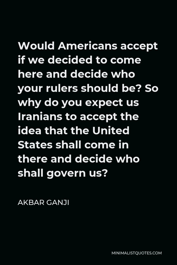 Akbar Ganji Quote - Would Americans accept if we decided to come here and decide who your rulers should be? So why do you expect us Iranians to accept the idea that the United States shall come in there and decide who shall govern us?