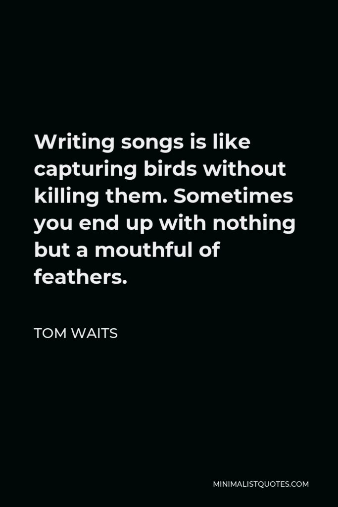 Tom Waits Quote - Writing songs is like capturing birds without killing them. Sometimes you end up with nothing but a mouthful of feathers.