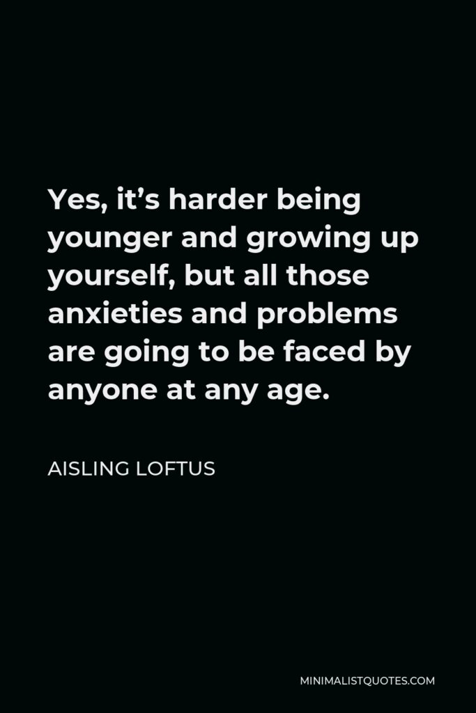 Aisling Loftus Quote - Yes, it’s harder being younger and growing up yourself, but all those anxieties and problems are going to be faced by anyone at any age.