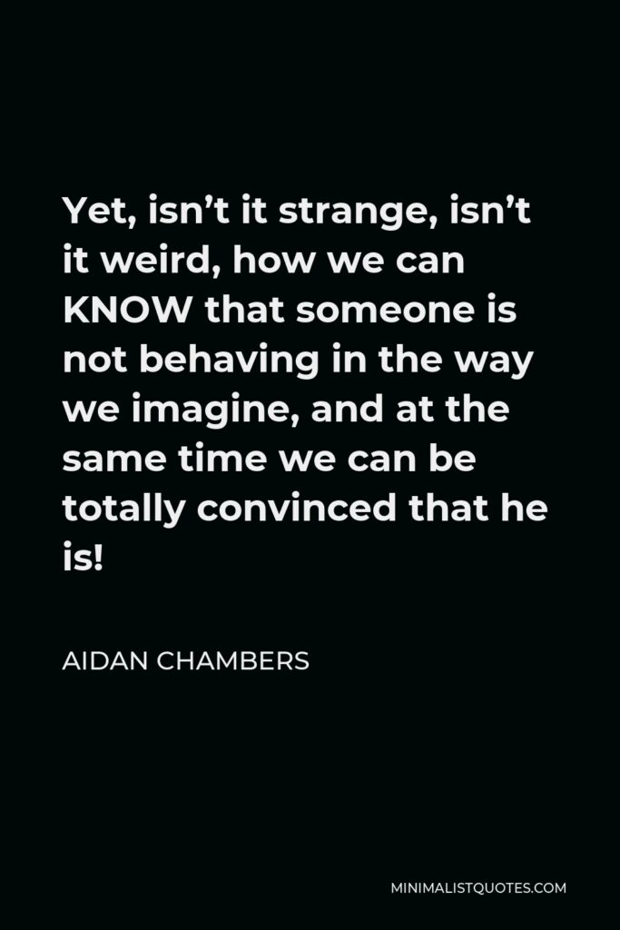 Aidan Chambers Quote - Yet, isn’t it strange, isn’t it weird, how we can KNOW that someone is not behaving in the way we imagine, and at the same time we can be totally convinced that he is!