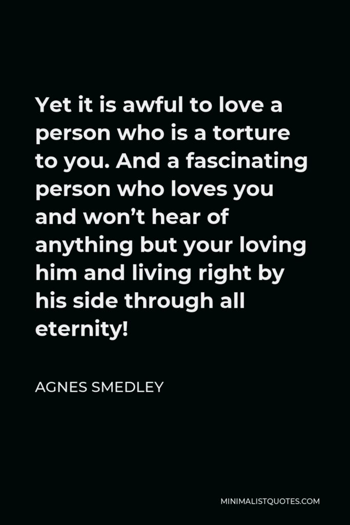 Agnes Smedley Quote - Yet it is awful to love a person who is a torture to you. And a fascinating person who loves you and won’t hear of anything but your loving him and living right by his side through all eternity!