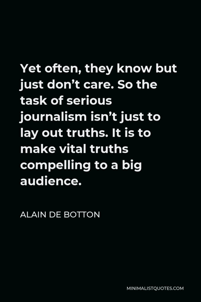 Alain de Botton Quote - Yet often, they know but just don’t care. So the task of serious journalism isn’t just to lay out truths. It is to make vital truths compelling to a big audience.