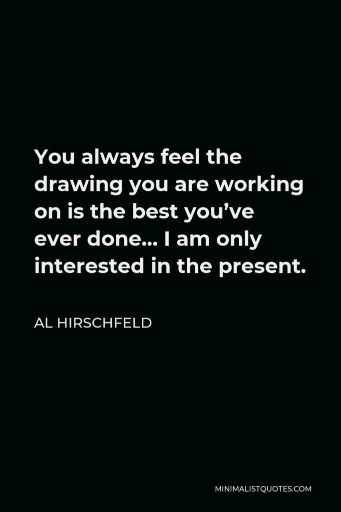 Al Hirschfeld Quote - You always feel the drawing you are working on is the best you’ve ever done… I am only interested in the present.
