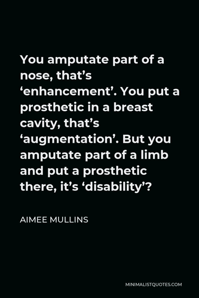Aimee Mullins Quote - You amputate part of a nose, that’s ‘enhancement’. You put a prosthetic in a breast cavity, that’s ‘augmentation’. But you amputate part of a limb and put a prosthetic there, it’s ‘disability’?