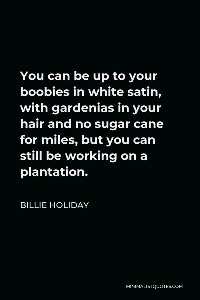 Billie Holiday Quote - You can be up to your boobies in white satin, with gardenias in your hair and no sugar cane for miles, but you can still be working on a plantation.