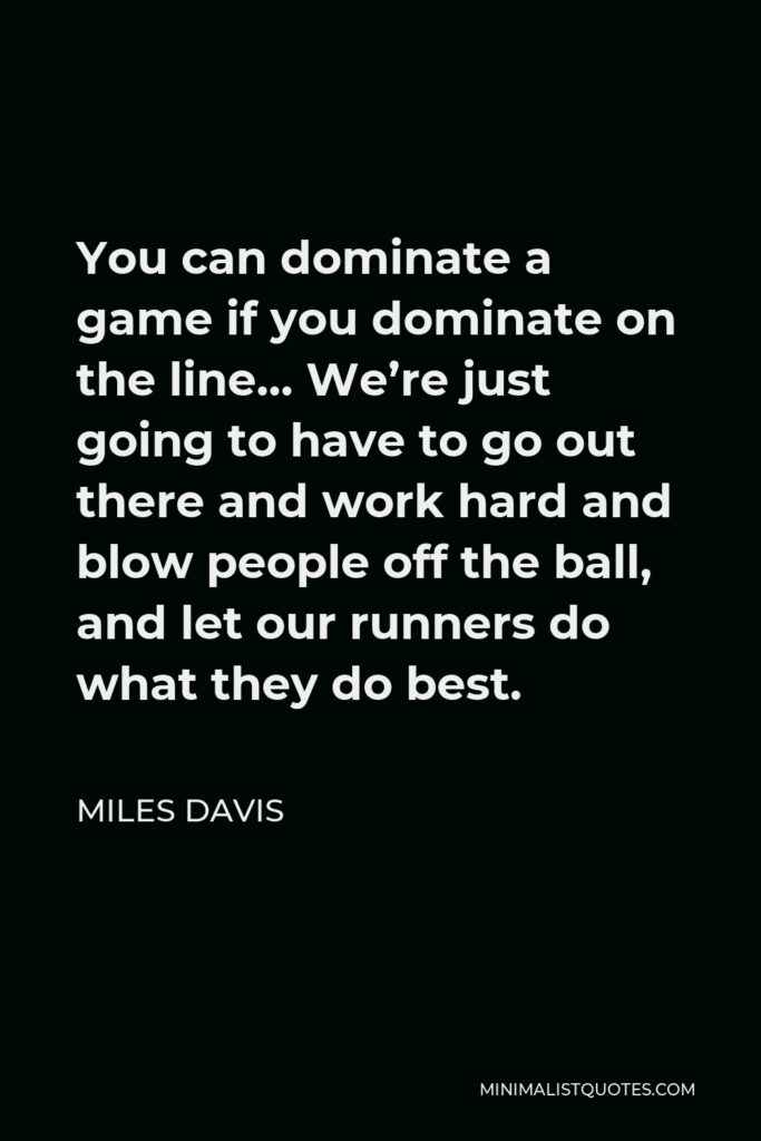 Miles Davis Quote - You can dominate a game if you dominate on the line… We’re just going to have to go out there and work hard and blow people off the ball, and let our runners do what they do best.