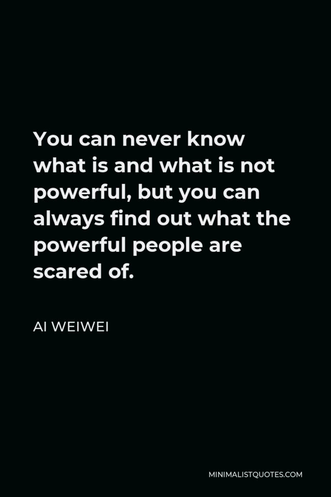 Ai Weiwei Quote - You can never know what is and what is not powerful, but you can always find out what the powerful people are scared of.