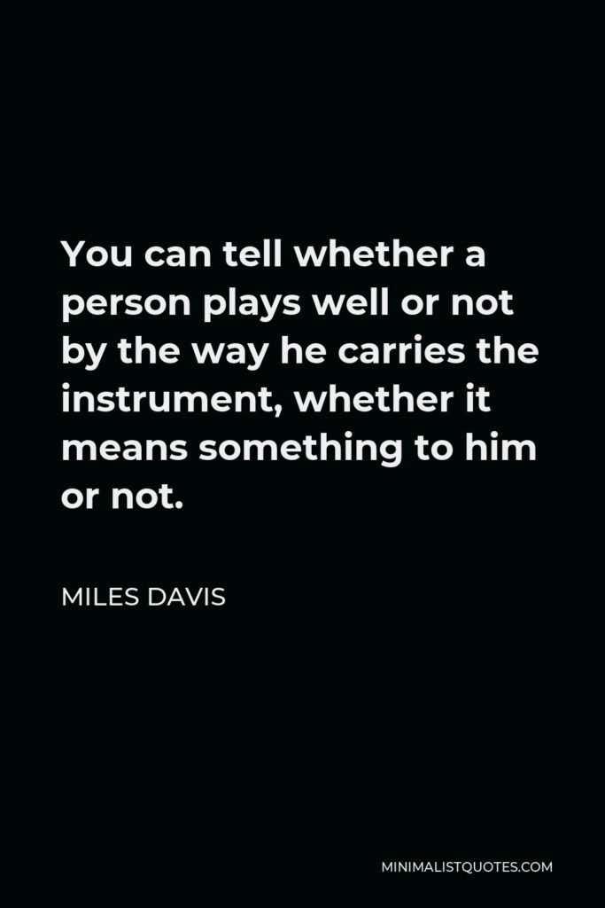 Miles Davis Quote - You can tell whether a person plays well or not by the way he carries the instrument, whether it means something to him or not.