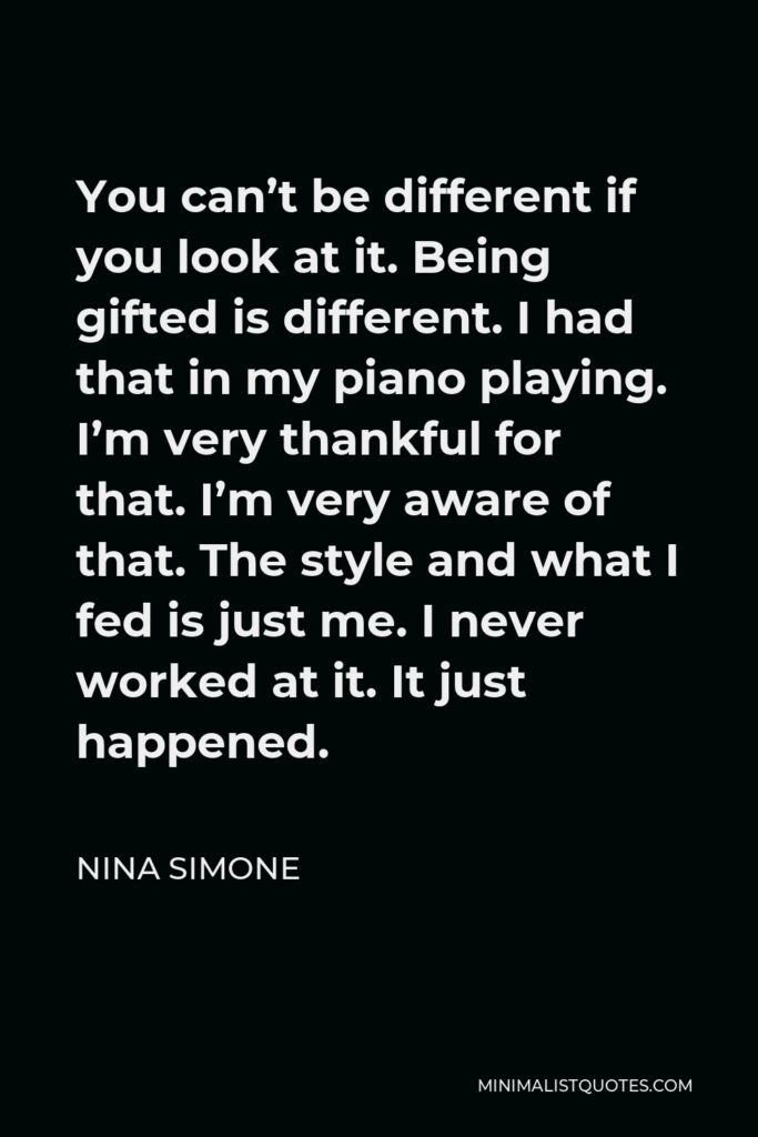 Nina Simone Quote - You can’t be different if you look at it. Being gifted is different. I had that in my piano playing. I’m very thankful for that. I’m very aware of that. The style and what I fed is just me. I never worked at it. It just happened.