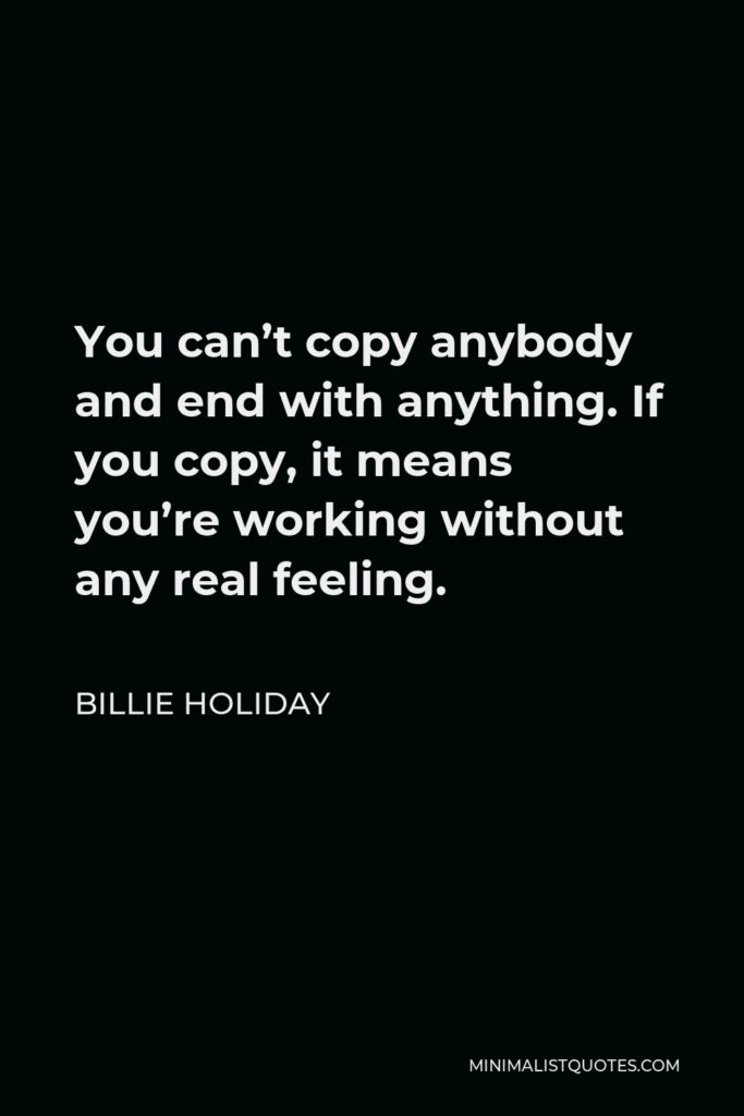 Billie Holiday Quote - You can’t copy anybody and end with anything. If you copy, it means you’re working without any real feeling.