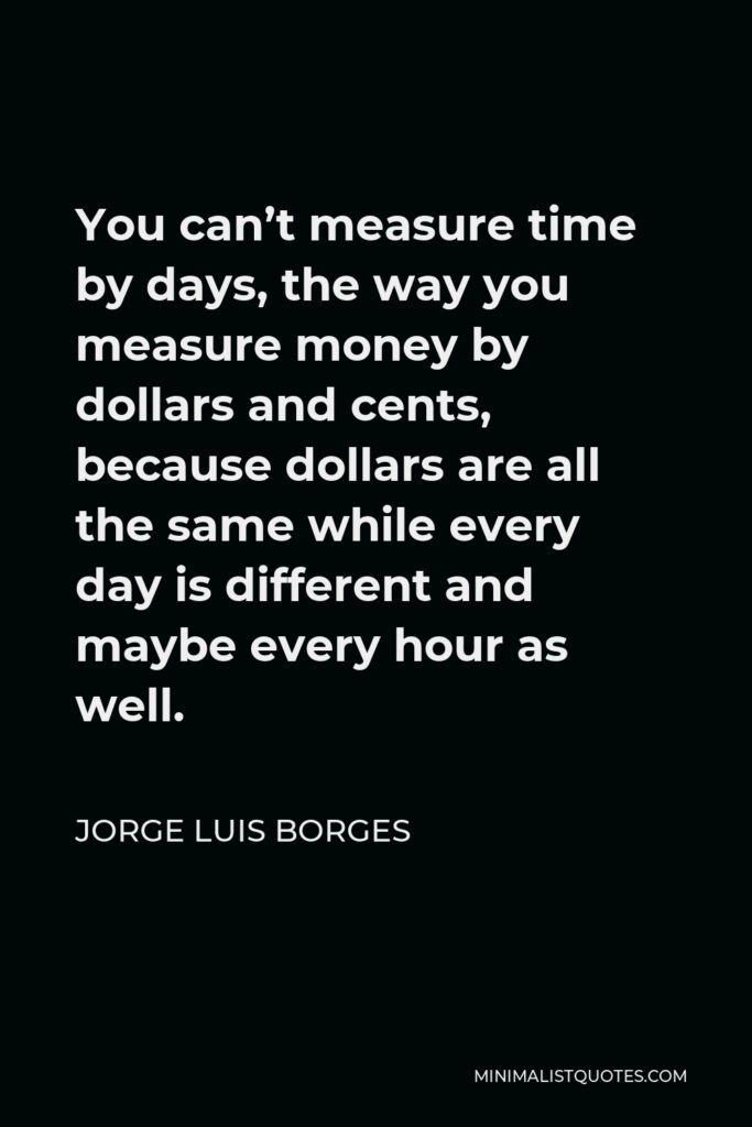 Jorge Luis Borges Quote - You can’t measure time by days, the way you measure money by dollars and cents, because dollars are all the same while every day is different and maybe every hour as well.