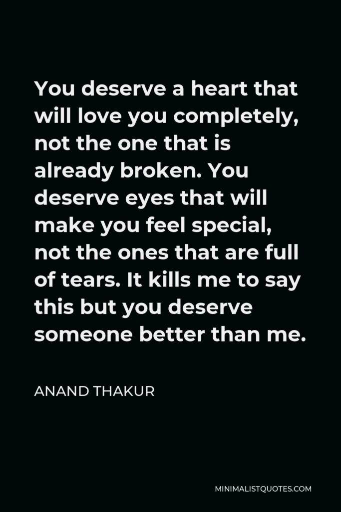 Anand Thakur Quote - You deserve a heart that will love you completely, not the one that is already broken. You deserve eyes that will make you feel special, not the ones that are full of tears. It kills me to say this but you deserve someone better than me.