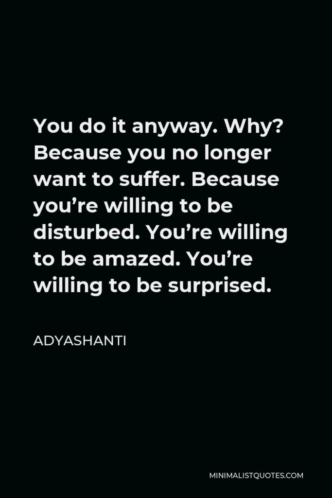 Adyashanti Quote - You do it anyway. Why? Because you no longer want to suffer. Because you’re willing to be disturbed. You’re willing to be amazed. You’re willing to be surprised.