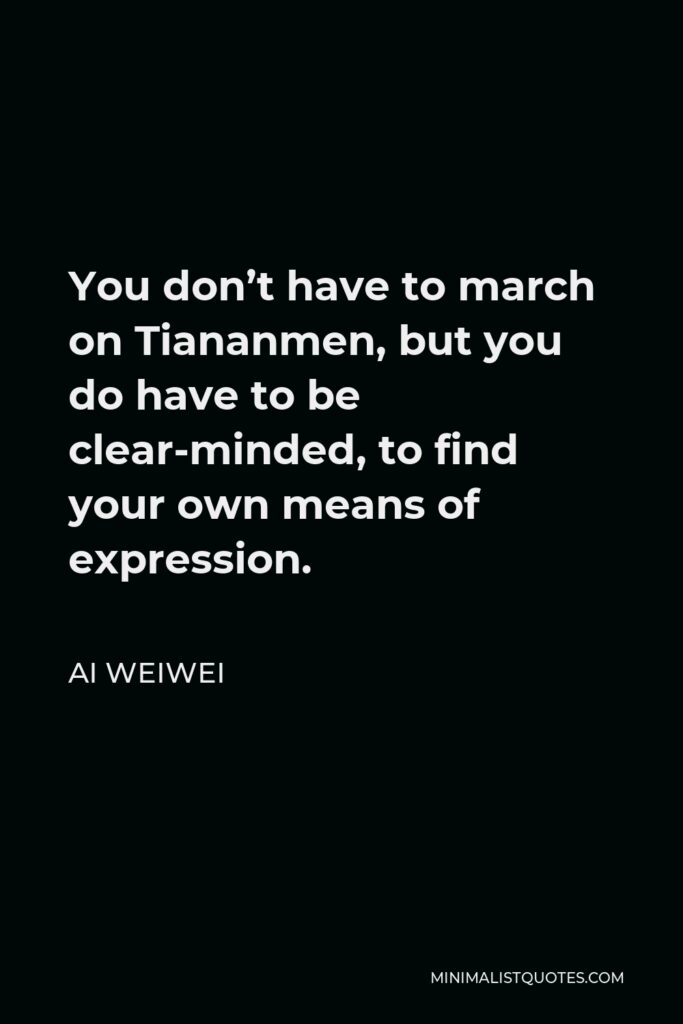 Ai Weiwei Quote - You don’t have to march on Tiananmen, but you do have to be clear-minded, to find your own means of expression.