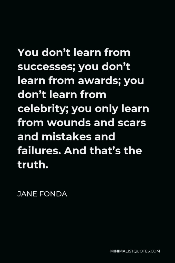 Jane Fonda Quote - You don’t learn from successes; you don’t learn from awards; you don’t learn from celebrity; you only learn from wounds and scars and mistakes and failures. And that’s the truth.