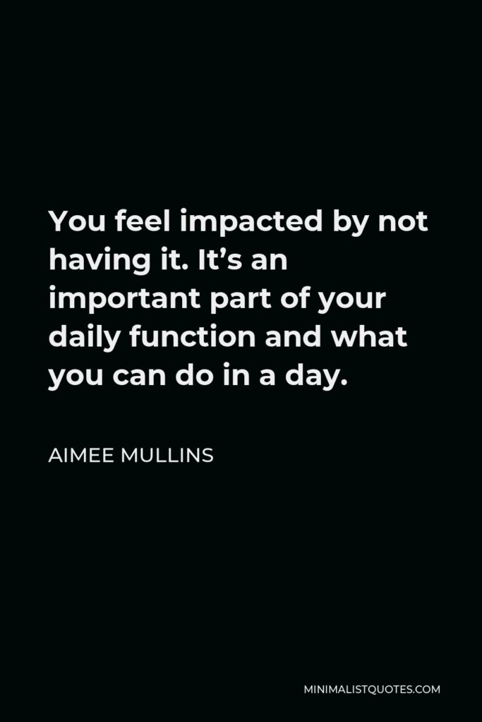 Aimee Mullins Quote - You feel impacted by not having it. It’s an important part of your daily function and what you can do in a day.