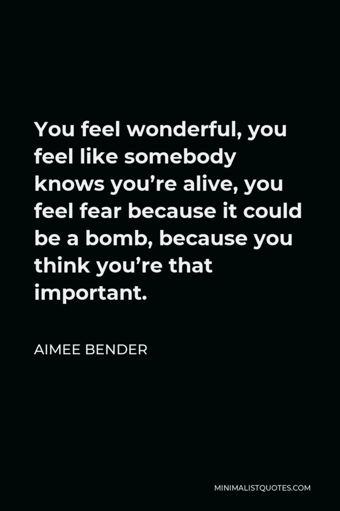Aimee Bender Quote - You feel wonderful, you feel like somebody knows you’re alive, you feel fear because it could be a bomb, because you think you’re that important.