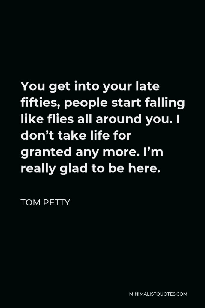 Tom Petty Quote - You get into your late fifties, people start falling like flies all around you. I don’t take life for granted any more. I’m really glad to be here.