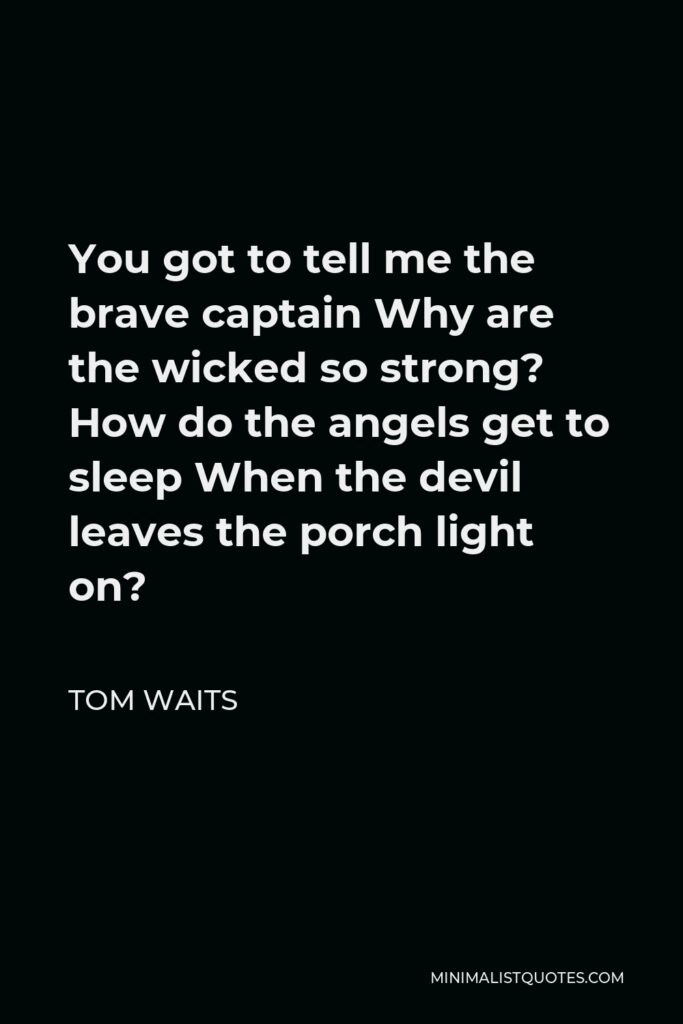 Tom Waits Quote - You got to tell me the brave captain Why are the wicked so strong? How do the angels get to sleep When the devil leaves the porch light on?