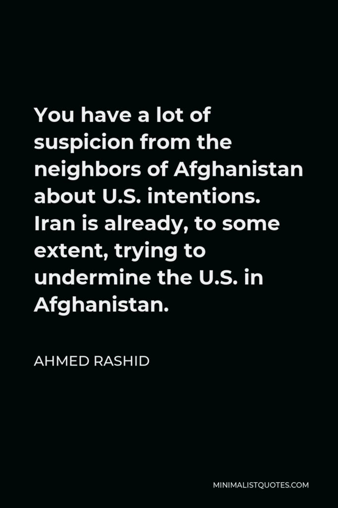 Ahmed Rashid Quote - You have a lot of suspicion from the neighbors of Afghanistan about U.S. intentions. Iran is already, to some extent, trying to undermine the U.S. in Afghanistan.
