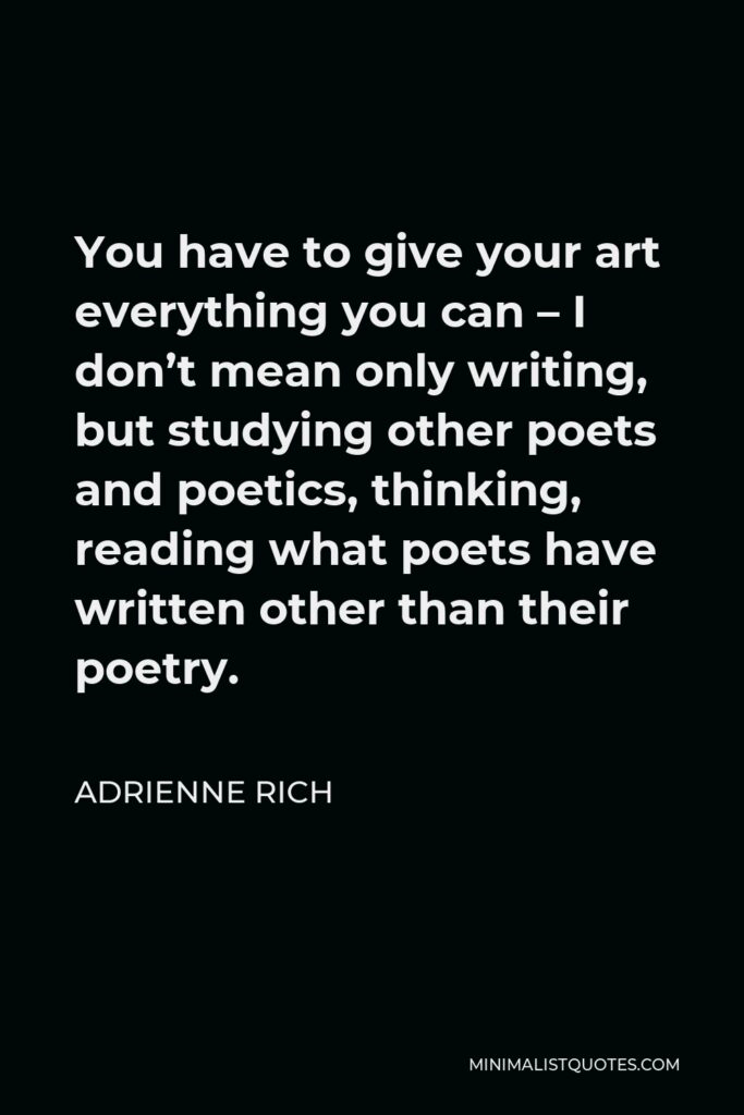 Adrienne Rich Quote - You have to give your art everything you can – I don’t mean only writing, but studying other poets and poetics, thinking, reading what poets have written other than their poetry.