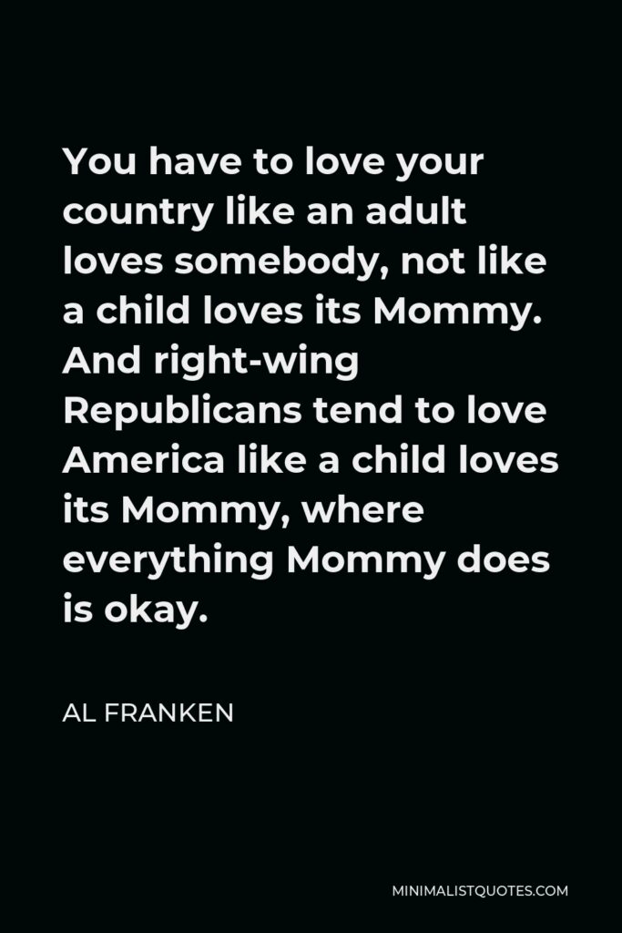 Al Franken Quote - You have to love your country like an adult loves somebody, not like a child loves its Mommy. And right-wing Republicans tend to love America like a child loves its Mommy, where everything Mommy does is okay.