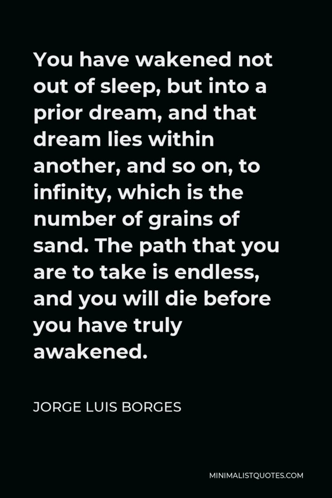 Jorge Luis Borges Quote - You have wakened not out of sleep, but into a prior dream, and that dream lies within another, and so on, to infinity, which is the number of grains of sand. The path that you are to take is endless, and you will die before you have truly awakened.