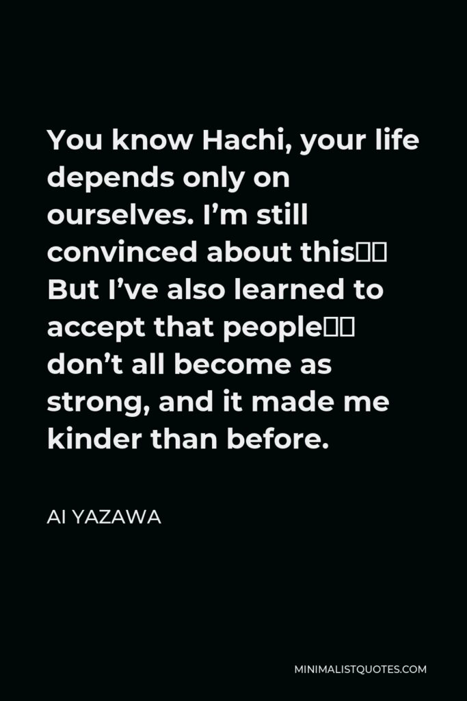 Ai Yazawa Quote - You know Hachi, your life depends only on ourselves. I’m still convinced about this… But I’ve also learned to accept that people… don’t all become as strong, and it made me kinder than before.