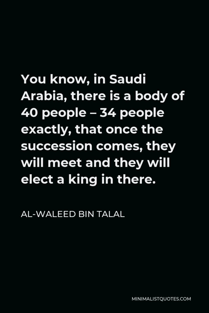 Al-Waleed bin Talal Quote - You know, in Saudi Arabia, there is a body of 40 people – 34 people exactly, that once the succession comes, they will meet and they will elect a king in there.