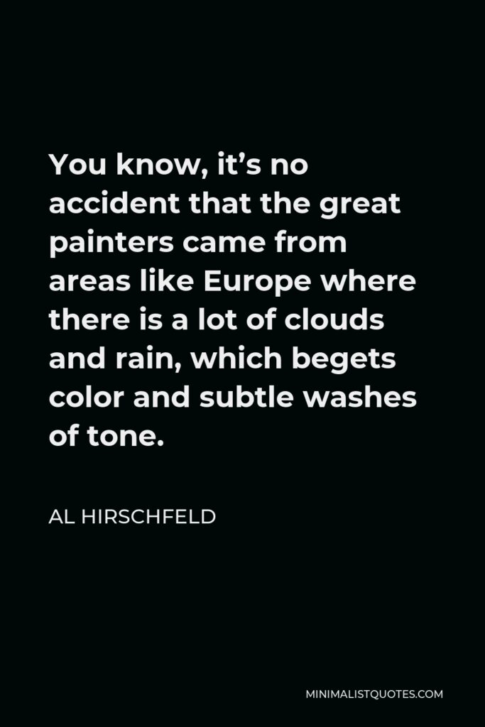 Al Hirschfeld Quote - You know, it’s no accident that the great painters came from areas like Europe where there is a lot of clouds and rain, which begets color and subtle washes of tone.