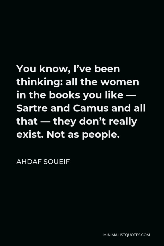 Ahdaf Soueif Quote - You know, I’ve been thinking: all the women in the books you like — Sartre and Camus and all that — they don’t really exist. Not as people.
