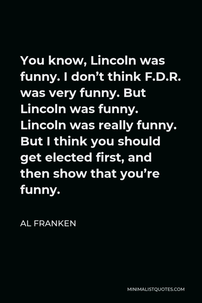 Al Franken Quote - You know, Lincoln was funny. I don’t think F.D.R. was very funny. But Lincoln was funny. Lincoln was really funny. But I think you should get elected first, and then show that you’re funny.