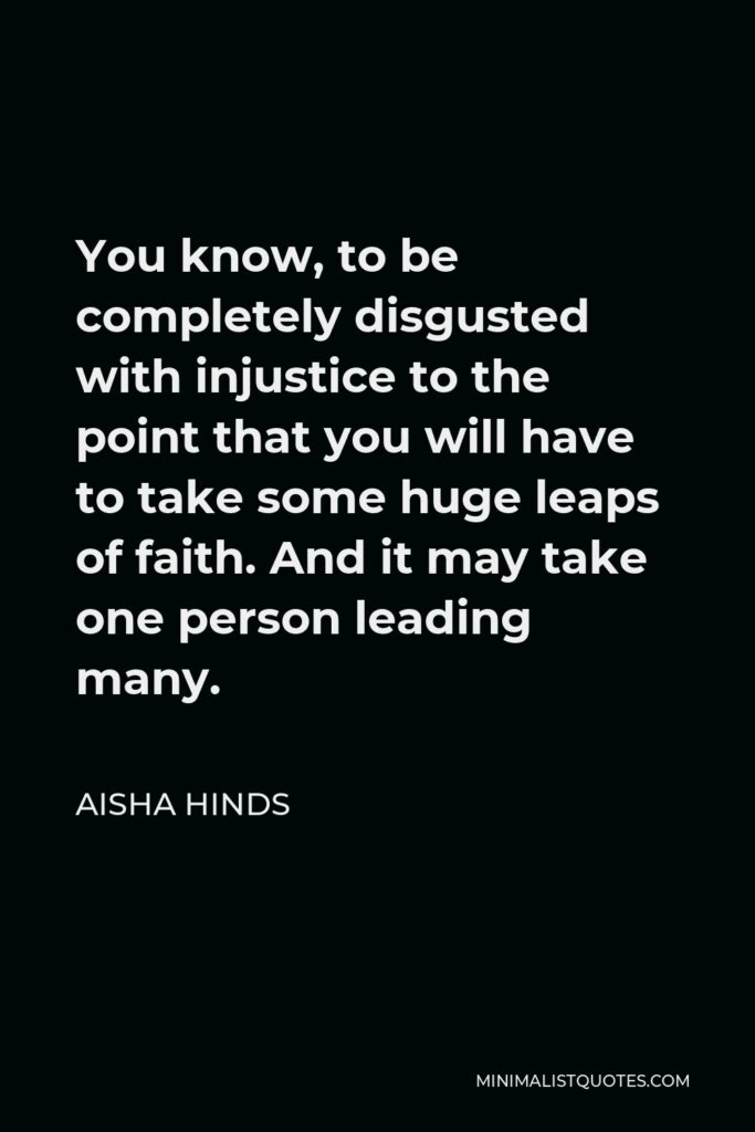 Aisha Hinds Quote - You know, to be completely disgusted with injustice to the point that you will have to take some huge leaps of faith. And it may take one person leading many.