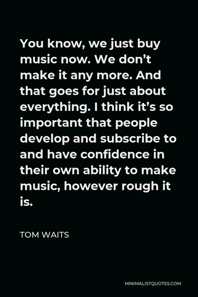 Tom Waits Quote - You know, we just buy music now. We don’t make it any more. And that goes for just about everything. I think it’s so important that people develop and subscribe to and have confidence in their own ability to make music, however rough it is.