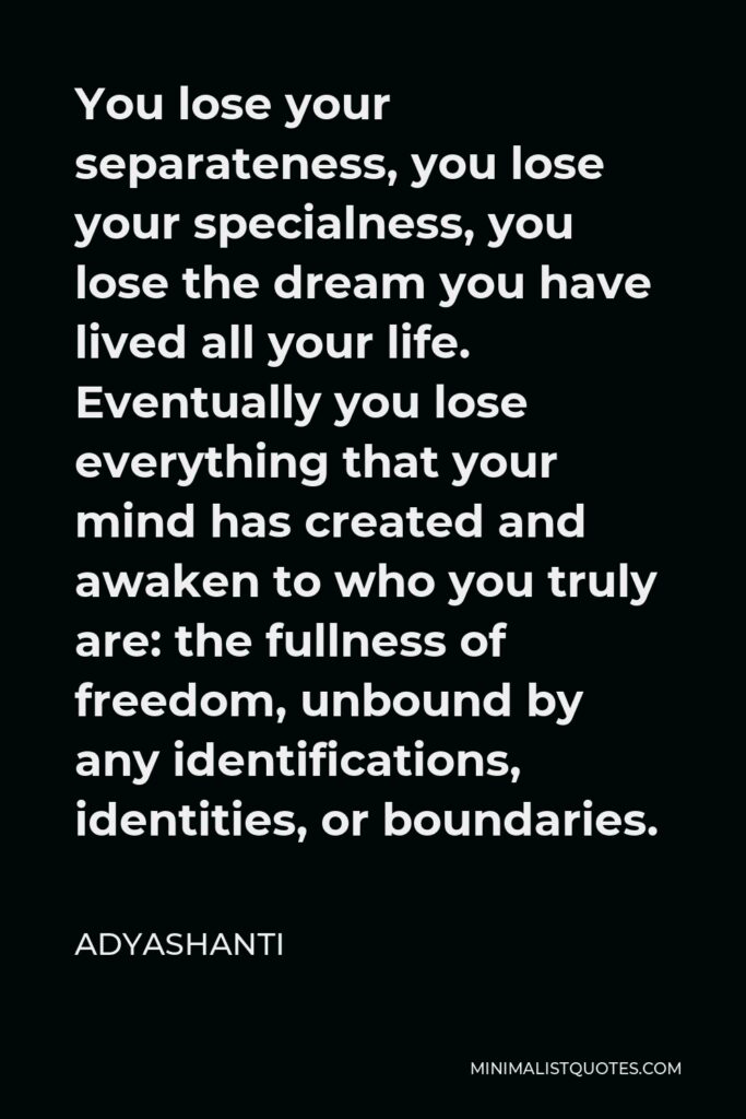 Adyashanti Quote - You lose your separateness, you lose your specialness, you lose the dream you have lived all your life. Eventually you lose everything that your mind has created and awaken to who you truly are: the fullness of freedom, unbound by any identifications, identities, or boundaries.