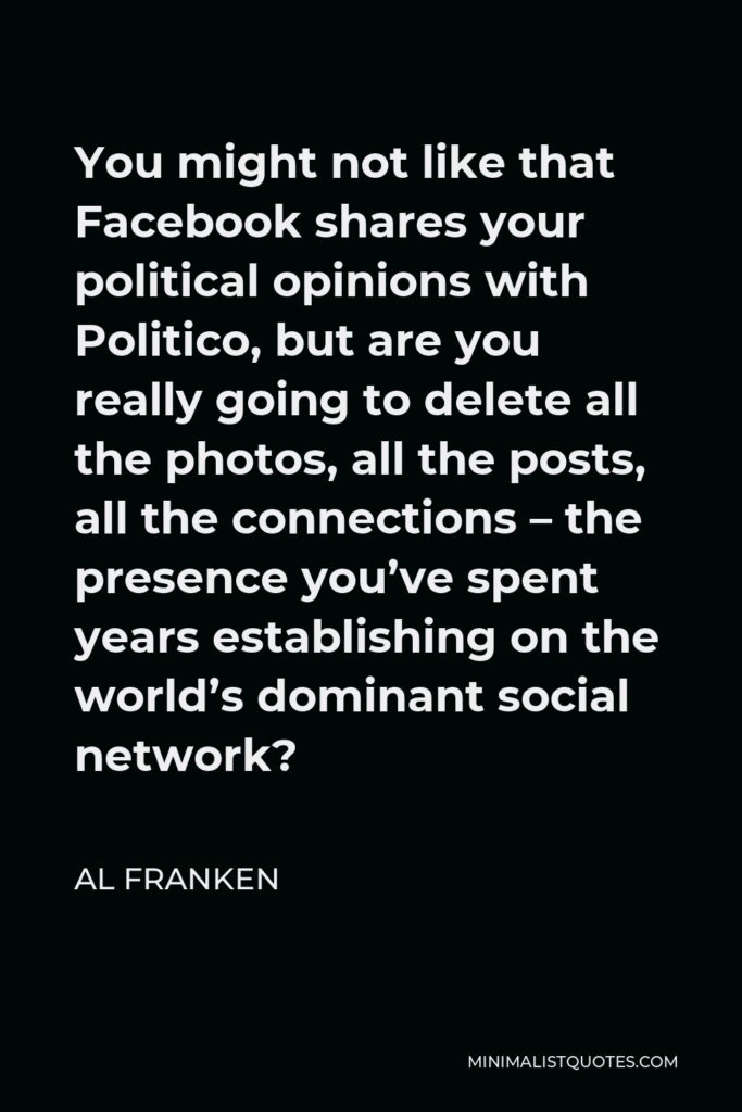 Al Franken Quote - You might not like that Facebook shares your political opinions with Politico, but are you really going to delete all the photos, all the posts, all the connections – the presence you’ve spent years establishing on the world’s dominant social network?