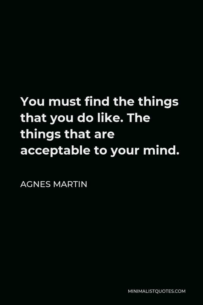 Agnes Martin Quote - You must find the things that you do like. The things that are acceptable to your mind.