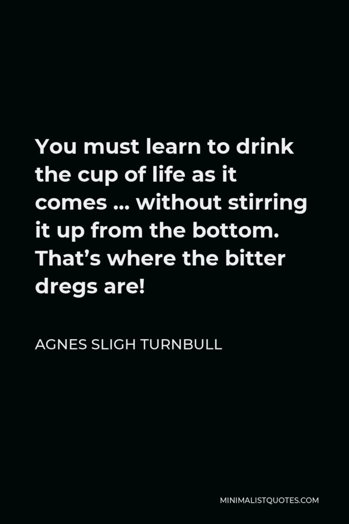 Agnes Sligh Turnbull Quote - You must learn to drink the cup of life as it comes … without stirring it up from the bottom. That’s where the bitter dregs are!