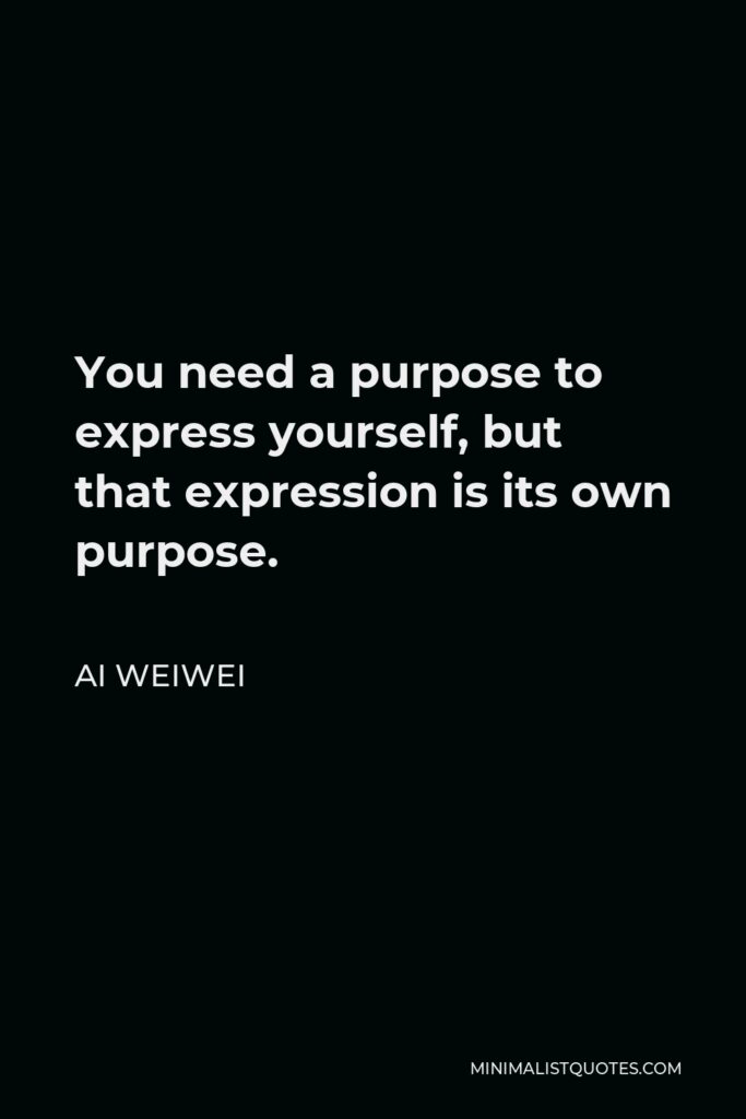 Ai Weiwei Quote - You need a purpose to express yourself, but that expression is its own purpose.