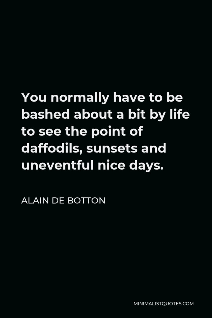 Alain de Botton Quote - You normally have to be bashed about a bit by life to see the point of daffodils, sunsets and uneventful nice days.