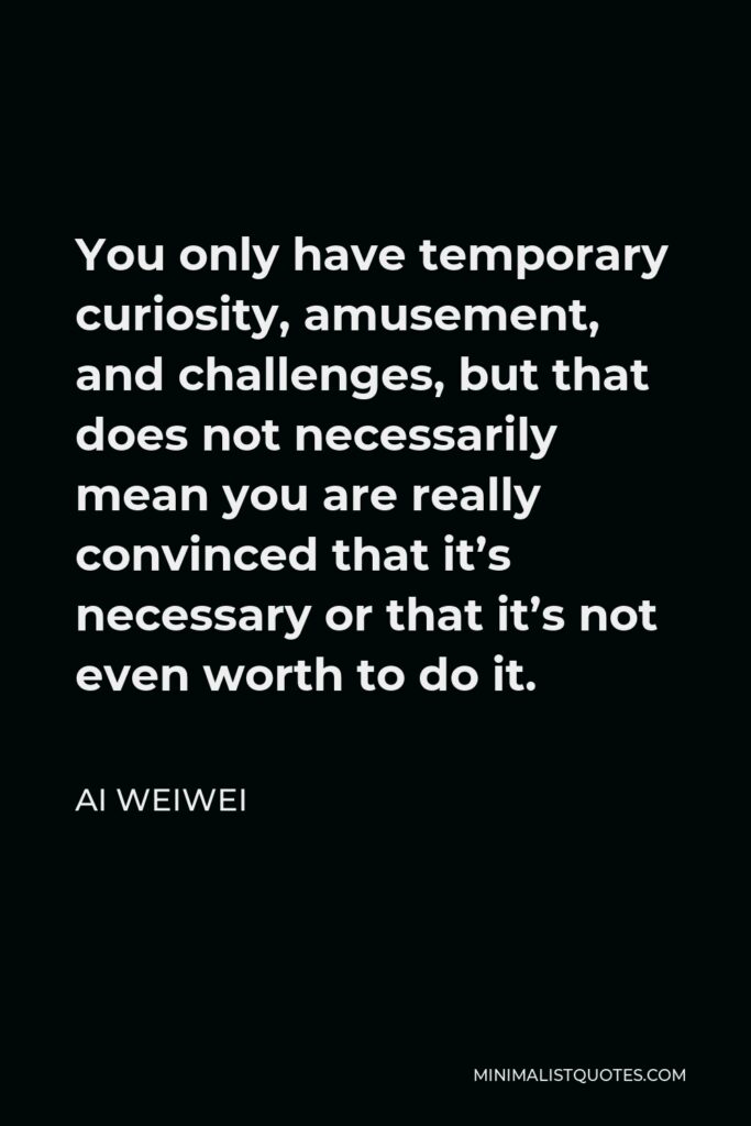 Ai Weiwei Quote - You only have temporary curiosity, amusement, and challenges, but that does not necessarily mean you are really convinced that it’s necessary or that it’s not even worth to do it.