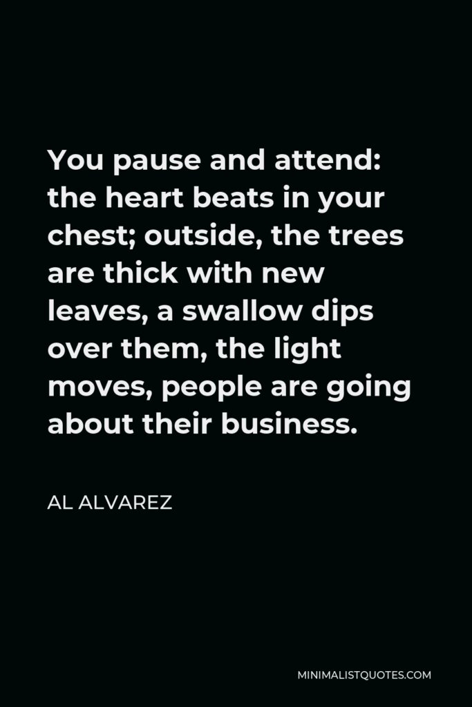 Al Alvarez Quote - You pause and attend: the heart beats in your chest; outside, the trees are thick with new leaves, a swallow dips over them, the light moves, people are going about their business.
