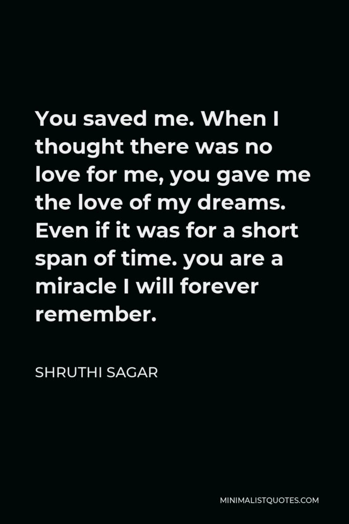 Shruthi Sagar Quote - You saved me. When I thought there was no love for me, you gave me the love of my dreams. Even if it was for a short span of time. you are a miracle I will forever remember.